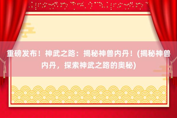 重磅发布！神武之路：揭秘神兽内丹！(揭秘神兽内丹，探索神武之路的奥秘)